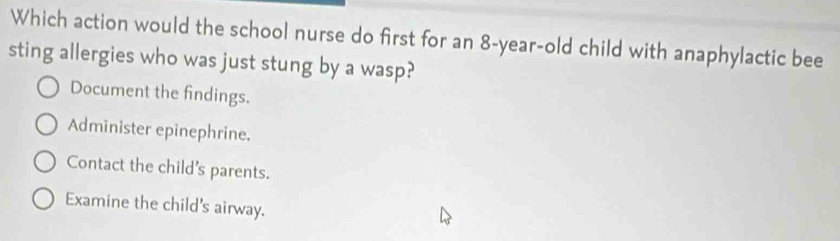 Which action would the school nurse do first for an 8-year-old child with anaphylactic bee
sting allergies who was just stung by a wasp?
Document the findings.
Administer epinephrine.
Contact the child's parents.
Examine the child's airway.