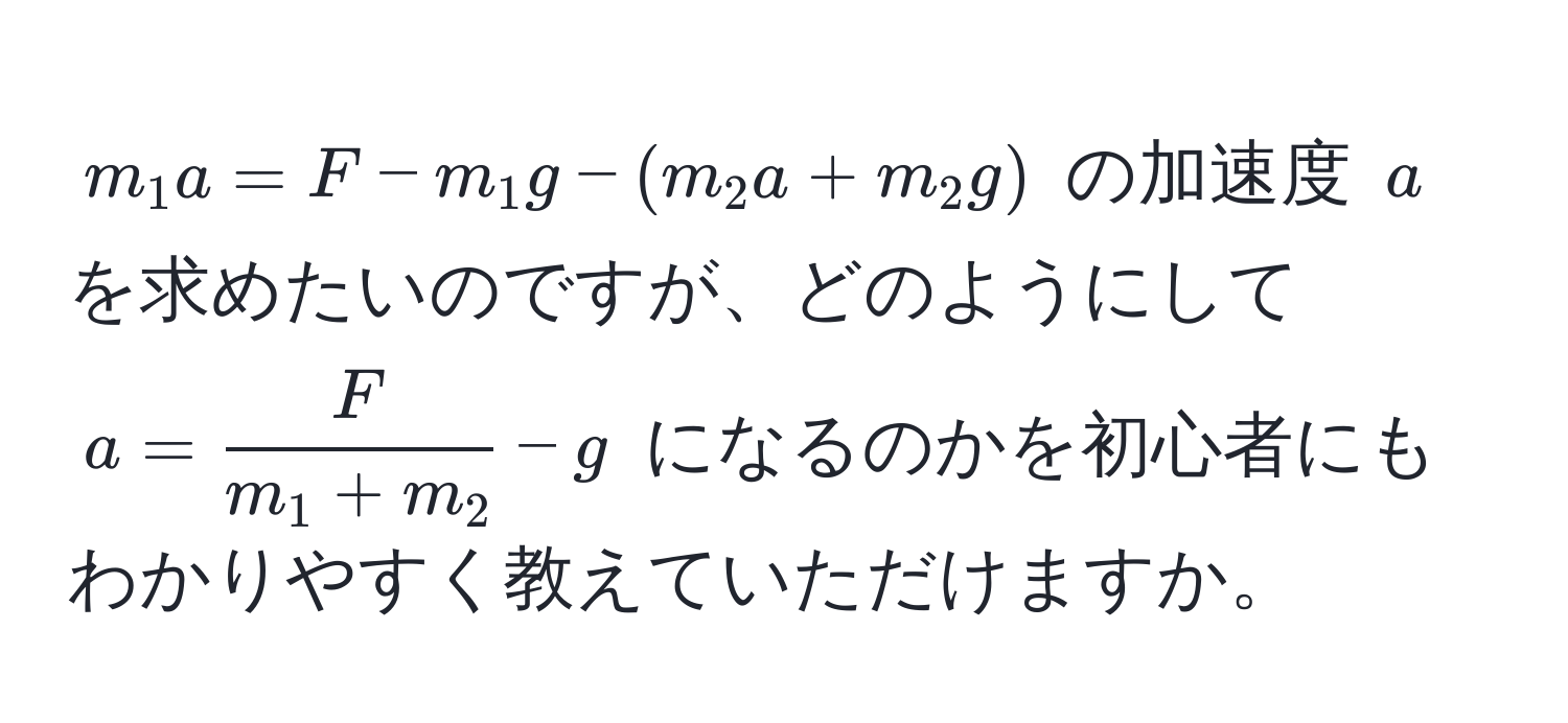 $m_1 a = F - m_1 g - (m_2 a + m_2 g)$ の加速度 $a$ を求めたいのですが、どのようにして $a =  F/m_1 + m_2  - g$ になるのかを初心者にもわかりやすく教えていただけますか。