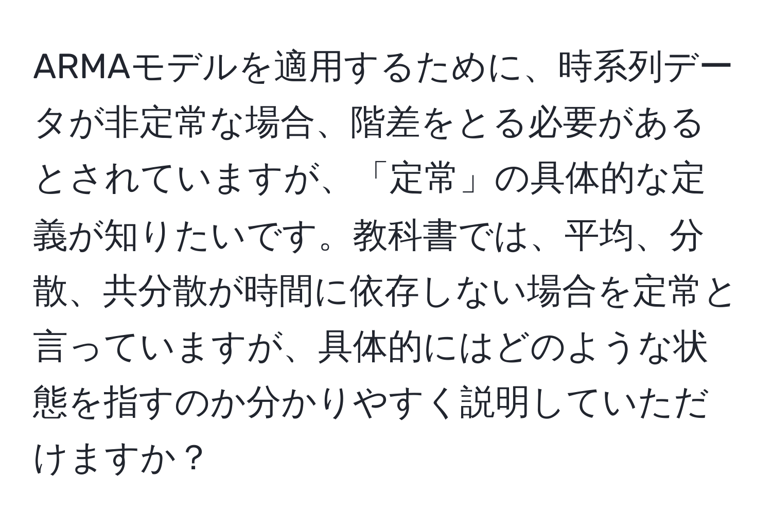 ARMAモデルを適用するために、時系列データが非定常な場合、階差をとる必要があるとされていますが、「定常」の具体的な定義が知りたいです。教科書では、平均、分散、共分散が時間に依存しない場合を定常と言っていますが、具体的にはどのような状態を指すのか分かりやすく説明していただけますか？