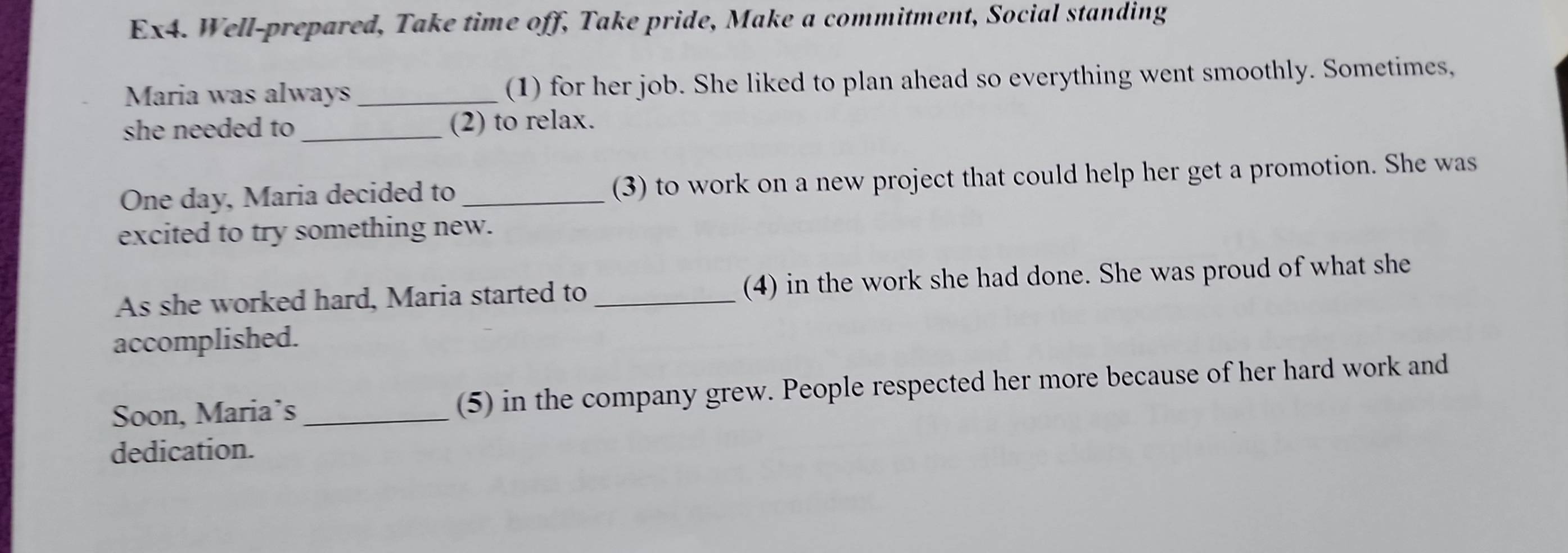 Ex4. Well-prepared, Take time off, Take pride, Make a commitment, Social standing 
Maria was always_ (1) for her job. She liked to plan ahead so everything went smoothly. Sometimes, 
she needed to_ (2) to relax. 
One day, Maria decided to _(3) to work on a new project that could help her get a promotion. She was 
excited to try something new. 
As she worked hard, Maria started to _(4) in the work she had done. She was proud of what she 
accomplished. 
Soon, Maria’s_ (5) in the company grew. People respected her more because of her hard work and 
dedication.