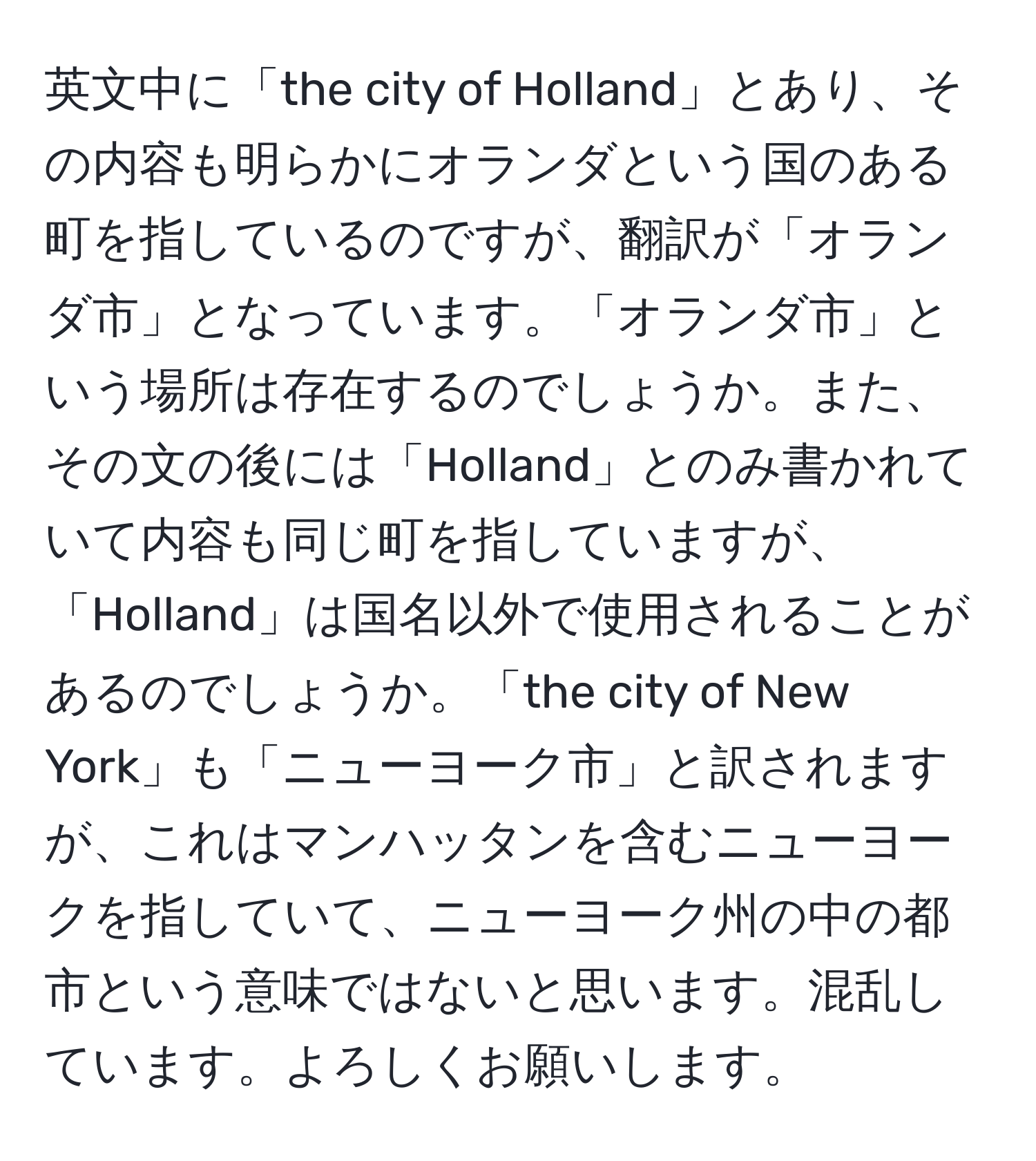 英文中に「the city of Holland」とあり、その内容も明らかにオランダという国のある町を指しているのですが、翻訳が「オランダ市」となっています。「オランダ市」という場所は存在するのでしょうか。また、その文の後には「Holland」とのみ書かれていて内容も同じ町を指していますが、「Holland」は国名以外で使用されることがあるのでしょうか。「the city of New York」も「ニューヨーク市」と訳されますが、これはマンハッタンを含むニューヨークを指していて、ニューヨーク州の中の都市という意味ではないと思います。混乱しています。よろしくお願いします。