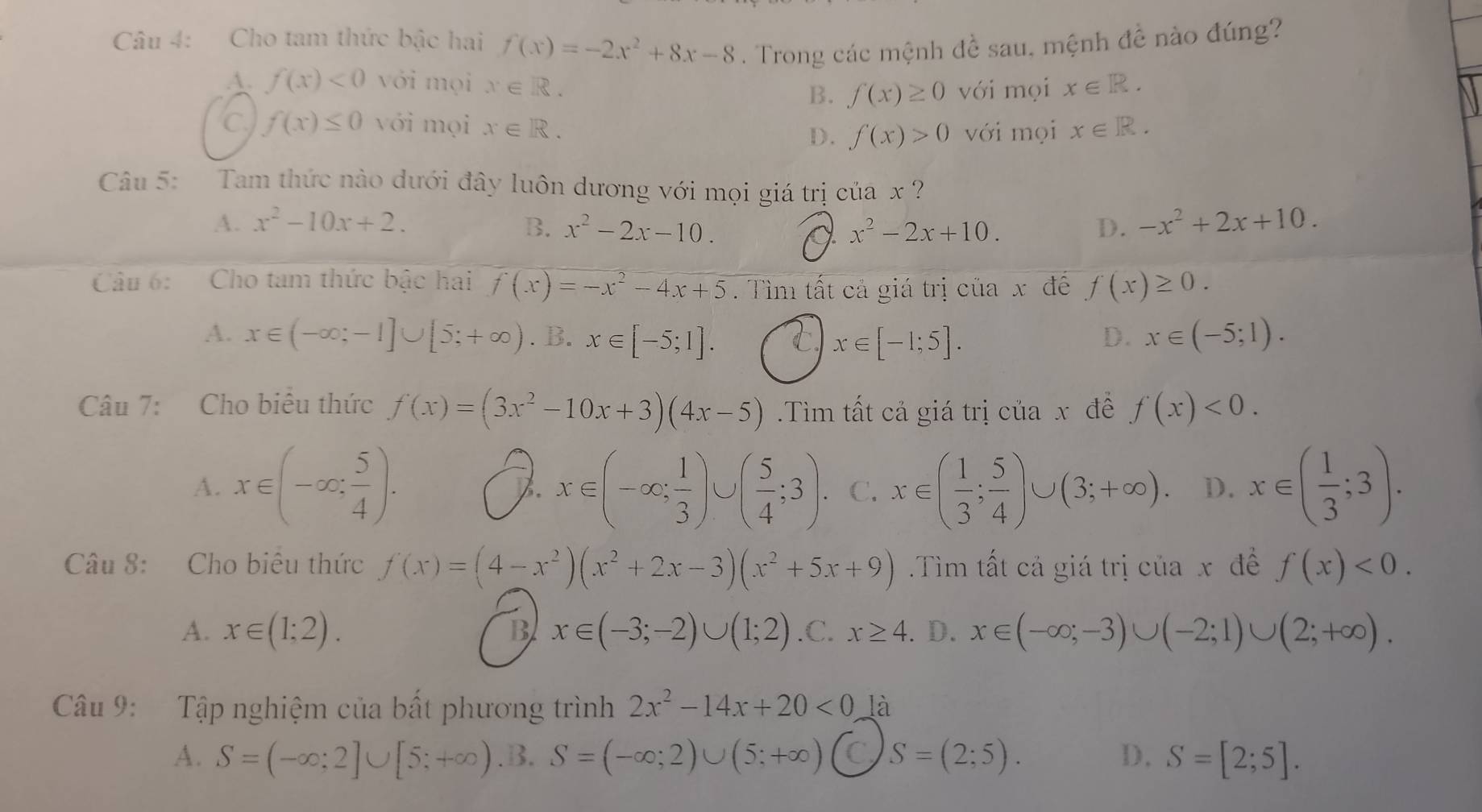 Cho tam thức bậc hai f(x)=-2x^2+8x-8. Trong các mệnh đề sau, mệnh đề nào đúng?
A. f(x)<0</tex> với mọi x∈ R. x∈ R.
B. f(x)≥ 0 với mọi
f(x)≤ 0 với mọi x∈ R. f(x)>0 với mọi x∈ R.
D.
Câu 5: Tam thức nào dưới đây luôn dương với mọi giá trị của x ?
A. x^2-10x+2. B. x^2-2x-10. x^2-2x+10. D. -x^2+2x+10.
a
Câu 6: Cho tam thức bậc hai f(x)=-x^2-4x+5. Tìm tất cả giá trị của x đề f(x)≥ 0.
A. x∈ (-∈fty ;-1]∪ [5;+∈fty ). B. x∈ [-5;1]. C x∈ [-1;5]. D. x∈ (-5;1).
Câu 7: Cho biểu thức f(x)=(3x^2-10x+3)(4x-5).Tìm tất cả giá trị của x đề f(x)<0.
A. x∈ (-∈fty , 5/4 ). 7. x∈ (-∈fty ; 1/3 )∪ ( 5/4 ;3). C. x∈ ( 1/3 ; 5/4 )∪ (3;+∈fty ) D. x∈ ( 1/3 ;3).
Câu 8: Cho biêu thức f(x)=(4-x^2)(x^2+2x-3)(x^2+5x+9) Tìm tất cả giá trị của x đề f(x)<0.
A. x∈ (1;2). B x∈ (-3;-2)∪ (1;2) .C. x≥ 4. D. x∈ (-∈fty ;-3)∪ (-2;1)∪ (2;+∈fty ).
Câu 9:  Tập nghiệm của bất phương trình 2x^2-14x+20<0</tex> là
A. S=(-∈fty ;2]∪ [5;+∈fty ) .B. S=(-∈fty ;2)∪ (5;+∈fty ) C S=(2;5). D. S=[2;5].