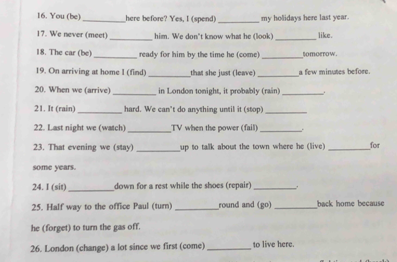 You (be)_ here before? Yes, I (spend) _my holidays here last year. 
17. We never (meet)_ him. We don’t know what he (look)_ like. 
18. The car (be) _ready for him by the time he (come) _tomorrow. 
19. On arriving at home I (find) _that she just (leave) _a few minutes before. 
20. When we (arrive) _in London tonight, it probably (rain) _. 
21. It (rain) _hard. We can’t do anything until it (stop)_ 
22. Last night we (watch) _TV when the power (fail)_ 
23. That evening we (stay) _up to talk about the town where he (live) _for 
some years. 
24. I (sit)_ down for a rest while the shoes (repair)_ 
25. Half way to the office Paul (turn) _round and (go) _back home because 
he (forget) to turn the gas off. 
26. London (change) a lot since we first (come) _to live here.