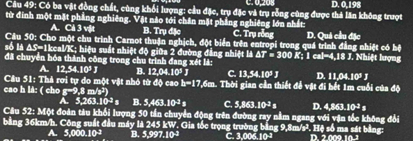 C. 0,208 D. 0,198
Câu 49: Có ba vật đồng chất, cùng khối lượng: cầu đặc, trụ đặc và trụ rỗng cùng được thả lăn không trượt
từ đinh một mặt phẳng nghiêng. Vật nào tới chân mặt phẳng nghiêng lớn nhất:
A. Cả 3 vật B. Trụ đặc C. Trụ rỗng D. Quả cầu đặc
Câu 50: Cho một chu trình Carnot thuận nghịch, đột biến trên entropi trong quá trình đẳng nhiệt có hệ
số A △ S=1 Ikcal/K; hiệu suất nhiệt độ giữa 2 đường đẳng nhiệt là △ T=300K;1cal=4,18J J. Nhiệt lượng
đã chuyền hóa thành công trong chu trình đang xét là:
A. 12,54.10^5J B. 12,04.10^5J C. 13,54.10^5J D. 11,04.10^5J
Câu 51: Thả rơi tự do một vật nhỏ từ độ cao h=17,6m 1. Thời gian cần thiết để vật đi hết 1m cuối của độ
cao h là: ( cho g-9,8m/s^2)
A. 5,263.10^(-2)s B. 5,463.10^(-2)s C. 5,863.10^2s D. 4,863.10^(-2)s
Câu 52: Một đoàn tàu khối lượng 50 tần chuyền động trên đường ray nằm ngang với vận tốc không đổi
bằng 36km/h. Công suất đầu máy là 245 kW. Gia tốc trọng trường bằng 9,8m/s². Hệ số ma sát bằng:
A. 5,000.10^(-2) B. 5,997.10^(-2) C 3,006.10^(-2) D 20.0910^(-2)