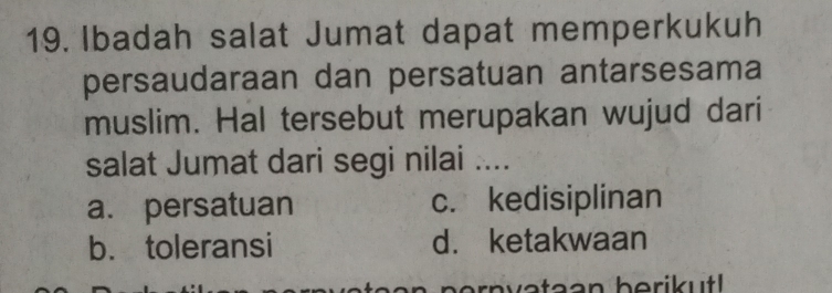 Ibadah salat Jumat dapat memperkukuh
persaudaraan dan persatuan antarsesama
muslim. Hal tersebut merupakan wujud dari
salat Jumat dari segi nilai ....
a. persatuan c. kedisiplinan
b. toleransi d. ketakwaan
rnvataan berikut!