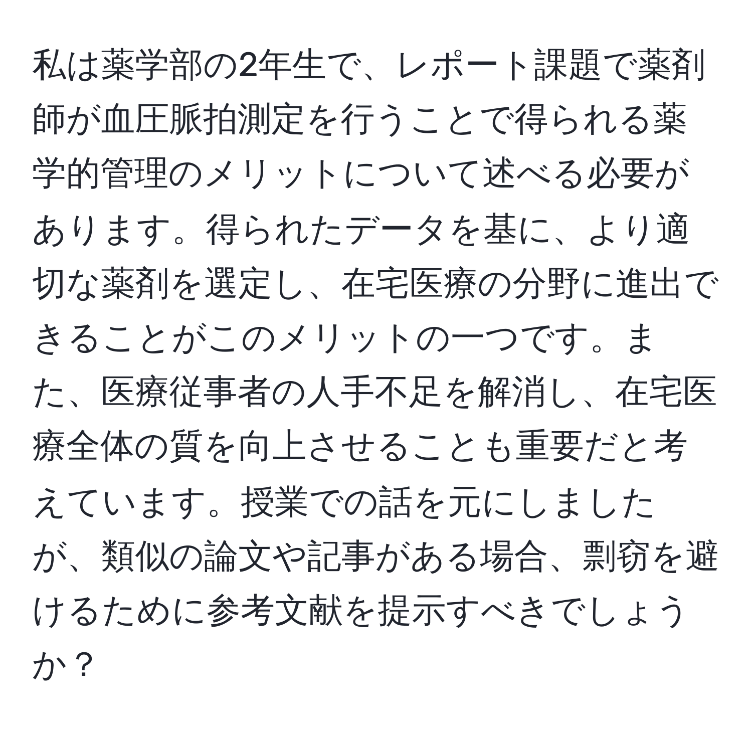 私は薬学部の2年生で、レポート課題で薬剤師が血圧脈拍測定を行うことで得られる薬学的管理のメリットについて述べる必要があります。得られたデータを基に、より適切な薬剤を選定し、在宅医療の分野に進出できることがこのメリットの一つです。また、医療従事者の人手不足を解消し、在宅医療全体の質を向上させることも重要だと考えています。授業での話を元にしましたが、類似の論文や記事がある場合、剽窃を避けるために参考文献を提示すべきでしょうか？