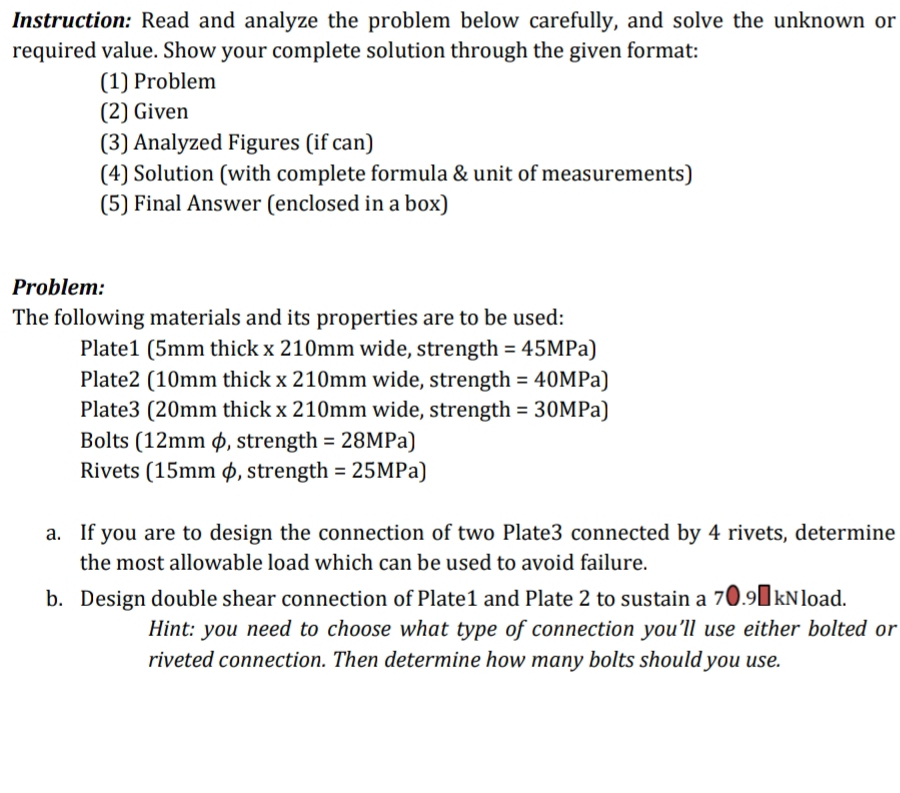 Instruction: Read and analyze the problem below carefully, and solve the unknown or 
required value. Show your complete solution through the given format: 
(1) Problem 
(2) Given 
(3) Analyzed Figures (if can) 
(4) Solution (with complete formula & unit of measurements) 
(5) Final Answer (enclosed in a box) 
Problem: 
The following materials and its properties are to be used: 
Plate1 (5mm thick x 210mm wide, strength =45MPa)
Plate2 (10mm thick x210mm wide, strength =40MPa)
Plate3 (20mm thick x210mm wide, strength =30MPa)
Bolts (12mm φ, strength =28MPa)
Rivets (15mm φ, strength =25MPa)
a. If you are to design the connection of two Plate3 connected by 4 rivets, determine 
the most allowable load which can be used to avoid failure. 
b. Design double shear connection of Plate1 and Plate 2 to sustain a 70.9€kNload. 
Hint: you need to choose what type of connection you’ll use either bolted or 
riveted connection. Then determine how many bolts should you use.