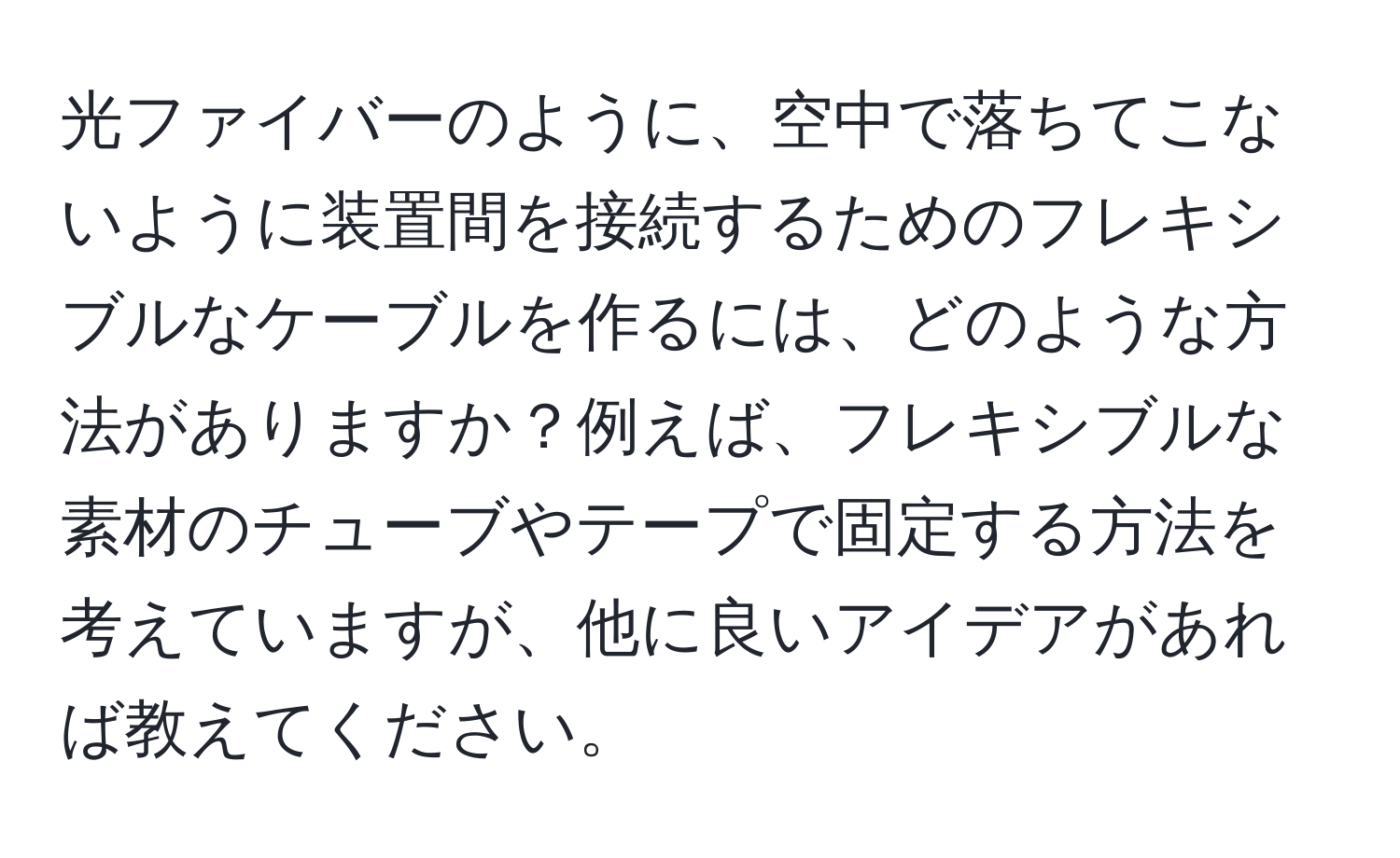 光ファイバーのように、空中で落ちてこないように装置間を接続するためのフレキシブルなケーブルを作るには、どのような方法がありますか？例えば、フレキシブルな素材のチューブやテープで固定する方法を考えていますが、他に良いアイデアがあれば教えてください。