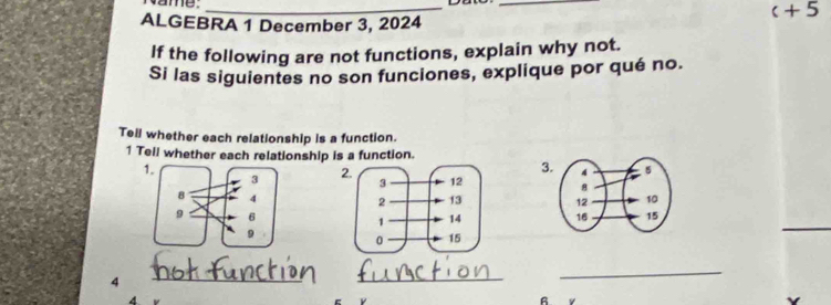 vame._ 
_ 
c+5 
ALGEBRA 1 December 3, 2024 
If the following are not functions, explain why not. 
Si las siguientes no son funciones, explique por qué no. 
Tell whether each relationship is a function. 
1 Tell whether each relationship is a function. 
3 
2. 


4 
__ 
_ 
4 
Y