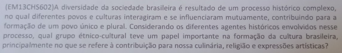 (EM13CHS602)A diversidade da sociedade brasileira é resultado de um processo histórico complexo, 
no qual diferentes povos e culturas interagiram e se influenciaram mutuamente, contribuindo para a 
formação de um povo único e plural. Considerando os diferentes agentes históricos envolvidos nesse 
processo, qual grupo étnico-cultural teve um papel importante na formação da cultura brasileira, 
principalmente no que se refere à contribuição para nossa culinária, religião e expressões artísticas?