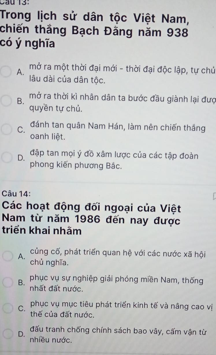 Cau 13:
Trong lịch sử dân tộc Việt Nam,
chiến thắng Bạch Đằng năm 938
có ý nghĩa
A.
mở ra một thời đại mới - thời đại độc lập, tự chủ
lâu dài của dân tộc.
mở ra thời kì nhân dân ta bước đầu giành lại đượ
B.
quyền tự chủ.
C. đánh tan quân Nam Hán, làm nên chiến thắng
oanh liệt.
D. đập tan mọi ý đồ xâm lược của các tập đoàn
phong kiến phương Bắc.
Câu 14:
Các hoạt động đối ngoại của Việt
Nam từ năm 1986 đến nay được
triển khai nhằm
A. củng cố, phát triển quan hệ với các nước xã hội
chủ nghĩa.
B. phục vụ sự nghiệp giải phóng miền Nam, thống
nhất đất nước.
C. phục vụ mục tiêu phát triển kinh tế và nâng cao vị
thế của đất nước.
D. đấu tranh chống chính sách bao vây, cấm vận từ
nhiều nước.