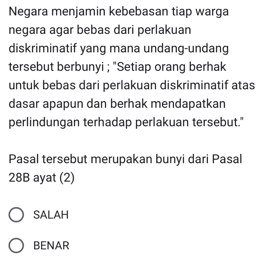 Negara menjamin kebebasan tiap warga
negara agar bebas dari perlakuan
diskriminatif yang mana undang-undang
tersebut berbunyi ; "Setiap orang berhak
untuk bebas dari perlakuan diskriminatif atas
dasar apapun dan berhak mendapatkan
perlindungan terhadap perlakuan tersebut."
Pasal tersebut merupakan bunyi dari Pasal
28B ayat (2)
SALAH
BENAR