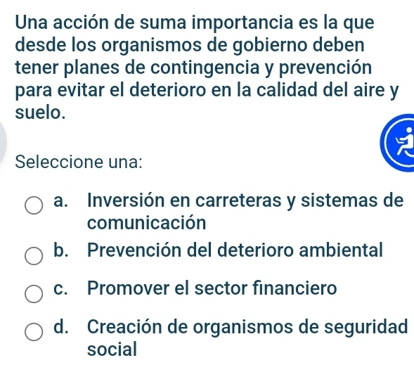 Una acción de suma importancia es la que
desde los organismos de gobierno deben
tener planes de contingencia y prevención
para evitar el deterioro en la calidad del aire y
suelo.
Seleccione una:
a. Inversión en carreteras y sistemas de
comunicación
b. Prevención del deterioro ambiental
c. Promover el sector financiero
d. Creación de organismos de seguridad
social