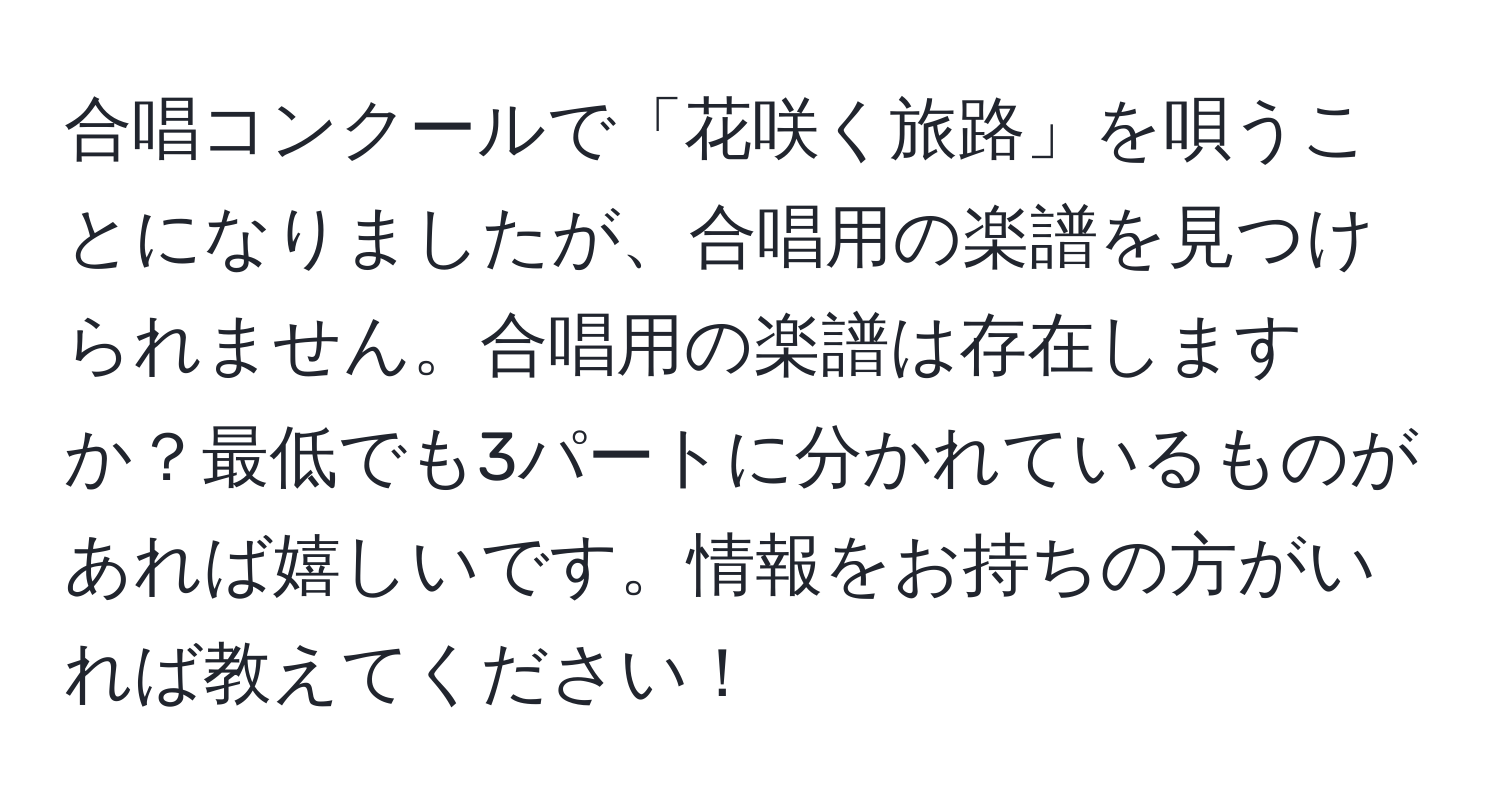 合唱コンクールで「花咲く旅路」を唄うことになりましたが、合唱用の楽譜を見つけられません。合唱用の楽譜は存在しますか？最低でも3パートに分かれているものがあれば嬉しいです。情報をお持ちの方がいれば教えてください！