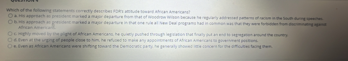 Which of the following statements correctly describes FDR's attitude toward African Americans?
a. His approach as president marked a major departure from that of Woodrow Wilson because he regularly addressed patterns of racism in the South during speeches.
b, His approach as president marked a major departure in that one rule all New Deal programs had in common was that they were forbidden from discriminating against
African Americans.
c. Highly moved by the plight of African Americans, he quietly pushed through legislation that finally put an end to segregation around the country.
d. Even at the urging of people close to him, he refused to make any appointments of African Americans to government positions.
e. Even as African Americans were shifting toward the Democratic party, he generally showed little concern for the difficulties facing them.