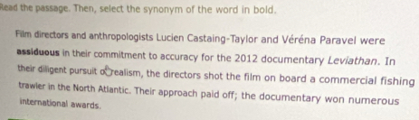 Read the passage. Then, select the synonym of the word in bold. 
Film directors and anthropologists Lucien Castaing-Taylor and Véréna Paravel were 
assiduous in their commitment to accuracy for the 2012 documentary Leviathan. In 
their diligent pursuit o realism, the directors shot the film on board a commercial fishing 
trawier in the North Atlantic. Their approach paid off; the documentary won numerous 
international awards.