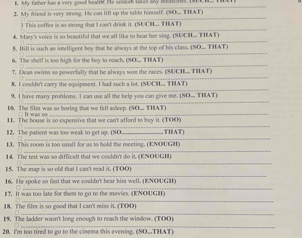 My father has a very good health. He seldom takes any medicines. (SUCH... TAT) 
_ 
2. My friend is very strong. He can lift up the table himself. (SO... THAT) 
_ 
_ 
3 This coffee is so strong that I can't drink it. (SUCH... THAT) 
_ 
_ 
4. Mary's voice is so beautiful that we all like to hear her sing. (SUCH... THAT) 
_ 
5. Bill is such an intelligent boy that he always at the top of his class. (SO... THAT) 
_ 
6. The shelf is too high for the boy to reach. (SO... THAT) 
_ 
7. Dean swims so powerfully that he always won the races. (SUCH... THAT) 
8. I couldn't carry the equipment. I had such a lot. (SUCH... THAT) 
_ 
_ 
_ 
9. I have many problems. 1 can use all the help you can give me. (SO... THAT) 
10. The film was so boring that we fell asleep. (SO... THAT) 
It was so_ 
11. The house is so expensive that we can't afford to buy it. (TOO) 
_ 
_ 
12. The patient was too weak to get up. (SO_ THAT) 
_ 
13. This room is too small for us to hold the meeting. (ENOUGH) 
_ 
14. The test was so difficult that we couldn't do it. (ENOUGH) 
_ 
15. The map is so old that I can't read it. (TOO) 
_ 
16. He spoke so fast that we couldn't hear him well. (ENOUGH) 
_ 
17. It was too late for them to go to the movies. (ENOUGH) 
_ 
18. The film is so good that I can't miss it. (TOO) 
_ 
19. The ladder wasn't long enough to reach the window. (TOO) 
_ 
20. I'm too tired to go to the cinema this evening. (SO...THAT)