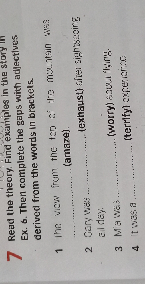 Read the theory. Find examples in the story in 
Ex. 6. Then complete the gaps with adjectives 
derived from the words in brackets. 
1 The view from the top of the mountain was 
_ 
(amaze). 
2 Gary was _(exhaust) after sightseeing 
all day. 
3 Mia was _(worry) about flying. 
4 It was a _(terrify) experience.