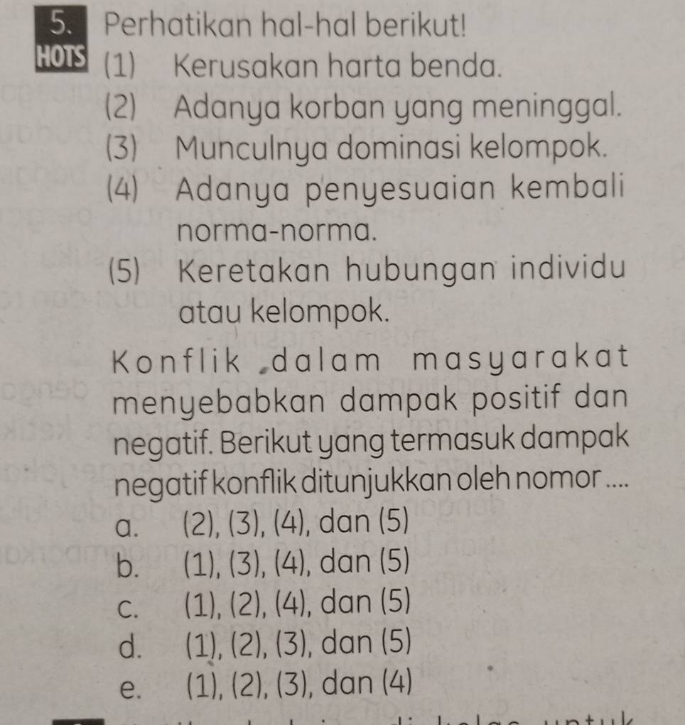 Perhatikan hal-hal berikut!
HOTS (1) Kerusakan harta benda.
(2) Adanya korban yang meninggal.
(3) Munculnya dominasi kelompok.
(4) Adanya penyesuaian kembali
norma-norma.
(5) Keretakan hubungan individu
atau kelompok.
Konflik dalam masyarakat
menyebabkan dampak positif dan 
negatif. Berikut yang termasuk dampak
negatif konflik ditunjukkan oleh nomor ....
a. (2),(3),(4) , dan (5)
b. (1),(3),(4) , dan (5)
C. (1),(2),(4) , dan (5)
d. (1),(2),(3) , dan (5)
e. (1),(2),(3) , dan (4)