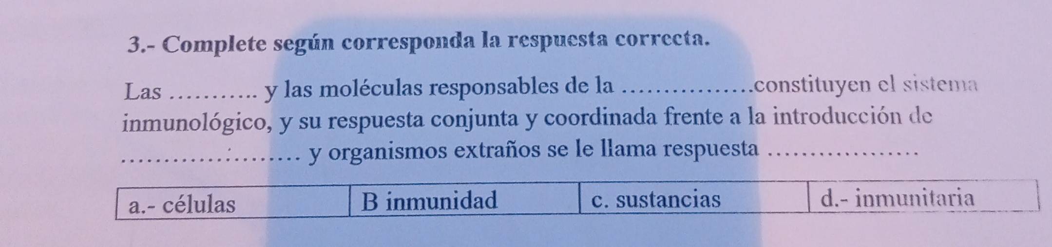 3.- Complete según corresponda la respuesta correcta. 
Las _y las moléculas responsables de la _ constituyen el sistem 
inmunológico, y su respuesta conjunta y coordinada frente a la introducción de 
_ y organismos extraños se le llama respuesta_ 
.