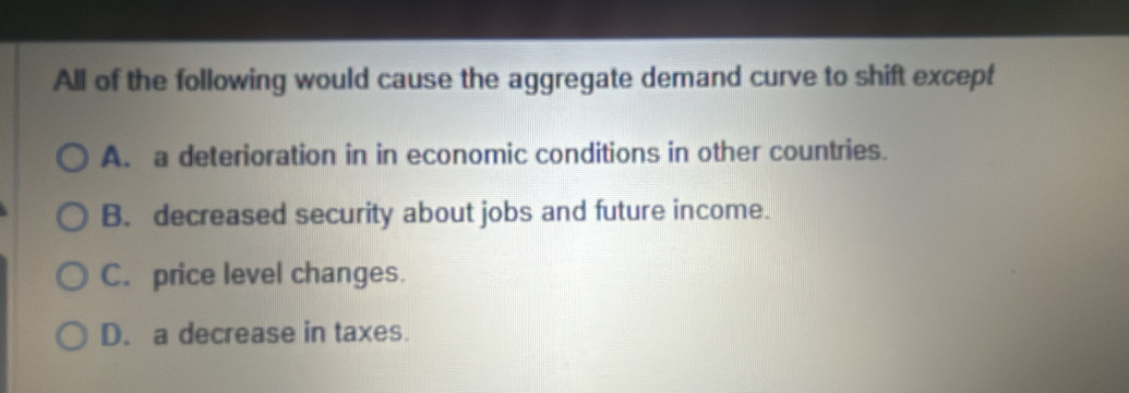 All of the following would cause the aggregate demand curve to shift except
A. a deterioration in in economic conditions in other countries.
B. decreased security about jobs and future income.
C. price level changes.
D. a decrease in taxes.