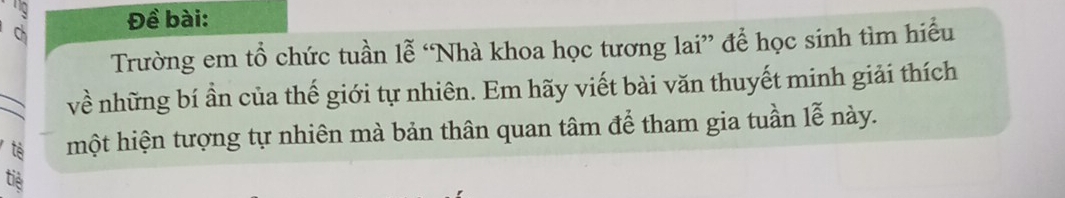 Ch Đề bài: 
Trường em tổ chức tuần lễ “Nhà khoa học tương lai” để học sinh tìm hiểu 
_ 
về những bí ần của thế giới tự nhiên. Em hãy viết bài văn thuyết minh giải thích 
tè một hiện tượng tự nhiên mà bản thân quan tâm để tham gia tuần lễ này. 
tiể