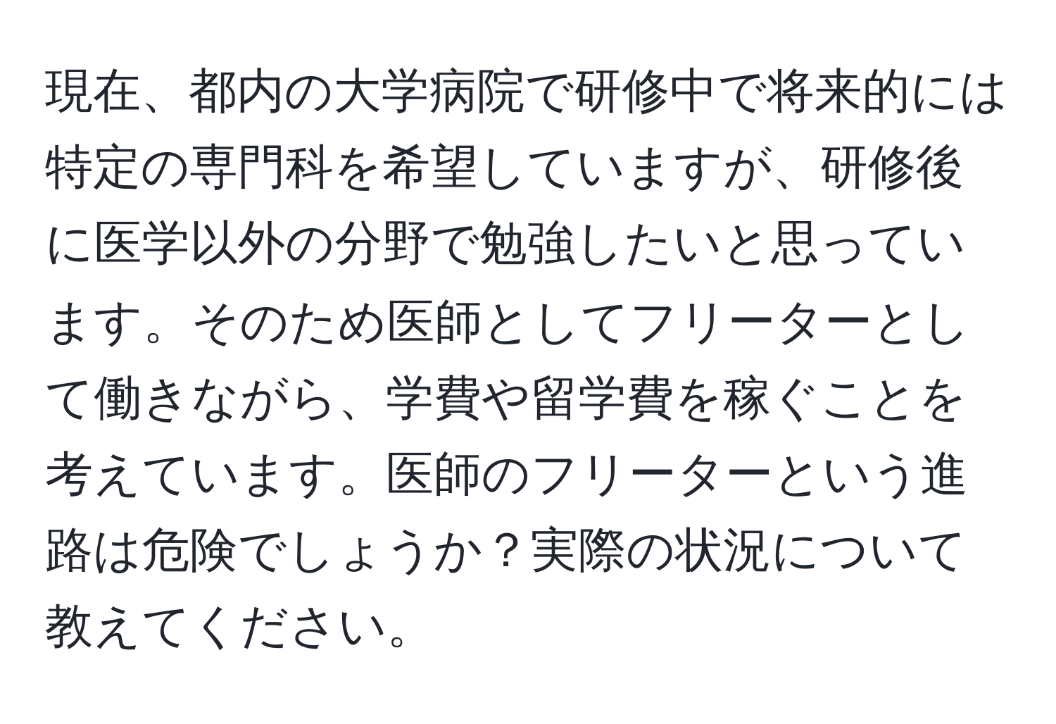 現在、都内の大学病院で研修中で将来的には特定の専門科を希望していますが、研修後に医学以外の分野で勉強したいと思っています。そのため医師としてフリーターとして働きながら、学費や留学費を稼ぐことを考えています。医師のフリーターという進路は危険でしょうか？実際の状況について教えてください。