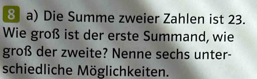 Die Summe zweier Zahlen ist 23. 
Wie groß ist der erste Summand, wie 
groß der zweite? Nenne sechs unter- 
schiedliche Möglichkeiten.