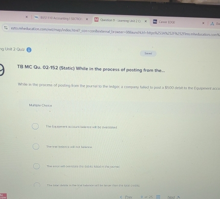 BUS1T10 Accounting | SECTIO X Question 9 - Learning Unit 2 0. X Caneer EDGE A D
ezto.mheducation.com/ext/map/index.html?_con=con&extemal_browser=08daunchUrl=https%2534%252F%252Fms.mheducation.com5
ng Unit 2 Quiz Saved
TB MC Qu. 02-152 (Static) While in the process of posting from the...
While in the process of posting from the journal to the ledger a company falled to post a $500 debit to the Equipment acco
Multiple Choice
The Equipment occount balance will be overstated
The triall balance will not balance,
The error will overstate the debits liked in the journal.
The toww datuts in the tiel belance will be larger than the to l cred ts
< Prev 9 af 25 Next