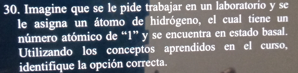 Imagine que se le pide trabajar en un laboratorio y se 
le asigna un átomo de hidrógeno, el cual tiene un 
número atómico de “ 1 ” y se encuentra en estado basal. 
Utilizando los conceptos aprendidos en el curso, 
identifique la opción correcta.