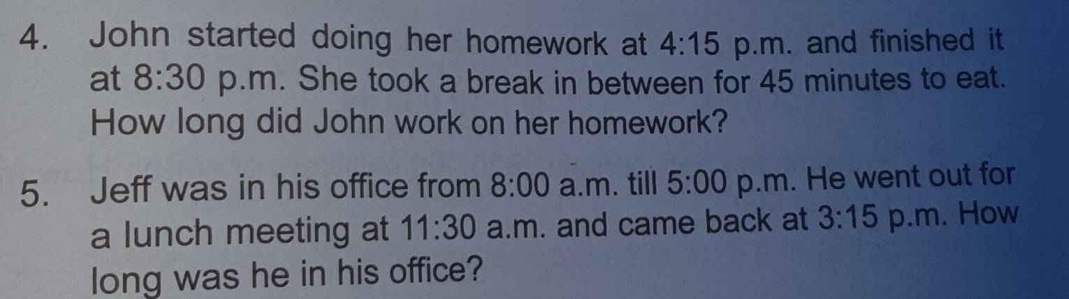 John started doing her homework at 4:15 p.m. and finished it 
at 8:30 p.m. She took a break in between for 45 minutes to eat. 
How long did John work on her homework? 
5. Jeff was in his office from 8:00 a.m. till 5:00 p.m. He went out for 
a lunch meeting at 11:30 a.m. and came back at 3:15 p.m. How 
long was he in his office?