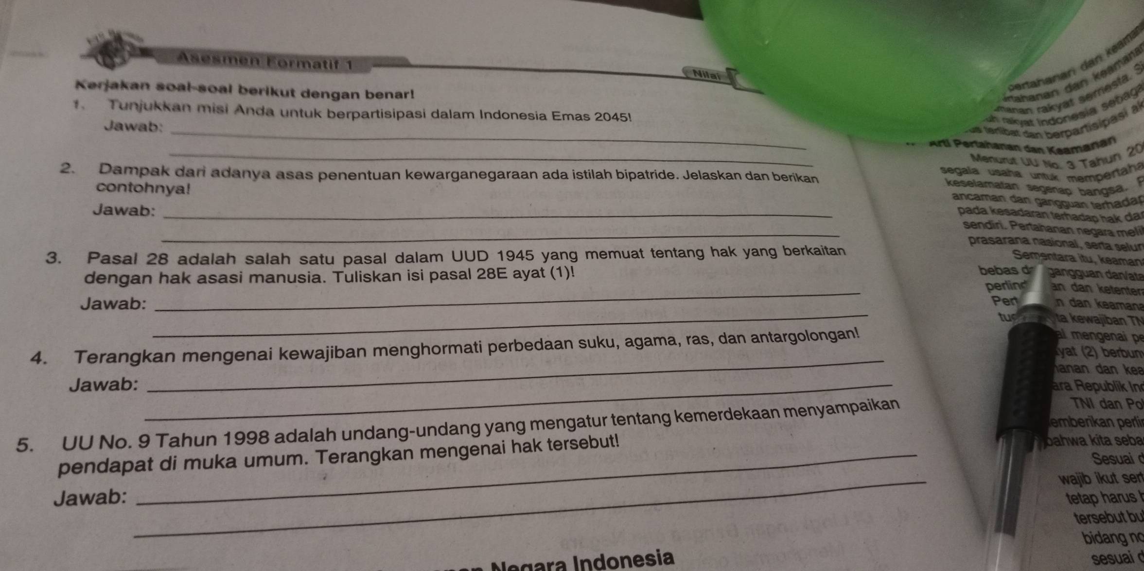 Asesmen Formatif 1
bertahanari dan kean
Nilal
Kerjakan soal-soal berikut dengan benar!
Stahanan dan kəamaní
manan rakyat semesta. ?
1. Tunjukkan misi Anda untuk berpartisipasi dalam Indonesia Emas 2045! uh ralyat Indonesia sebag?
Jawab:_
us terlibat dan berpartisipasi al
_
Artí Pertahanan dan Kaamaran
Menurut UU No. 3 Tahun 20
segala usaña untuk mempertaha
2. Dampak dari adanya asas penentuan kewarganegaraan ada istilah bipatride. Jelaskan dan berikan
contohnya!
keselamatan segenap bangsa. 
ancaman dan gangguan terhadar
Jawab:_
pada kesadaran terhadap hak da
_sendiri. Pertahanan negara meli
prasarana nasional, serta selur
3. Pasal 28 adalah salah satu pasal dalam UUD 1945 yang memuat tentang hak yang berkaitan
Sementara itu, keaman
bebas d
dengan hak asasi manusia. Tuliskan isi pasal 28E ayat (1)!   anan dan/ata
_perling an dan ketenter
_
Jawab: Pert ___ n dan keaman
tuo  y ta kewajiban TN
_
4. Terangkan mengenai kewajiban menghormati perbedaan suku, agama, ras, dan antargolongan!
m  e 
yat (2) berbum
anan dan kea
Jawab: _ara Republik In
TNI dan Po
eberkan perli
5. UU No. 9 Tahun 1998 adalah undang-undang yang mengatur tentang kemerdekaan menyampaikan
pendapat di muka umum. Terangkan mengenai hak tersebut!
joahwa kita seba
Sesuai 
Jawab: _wajib ikut ser
tetap harus 
tersebut bu
bidang no
legara Índonesia sesuai d