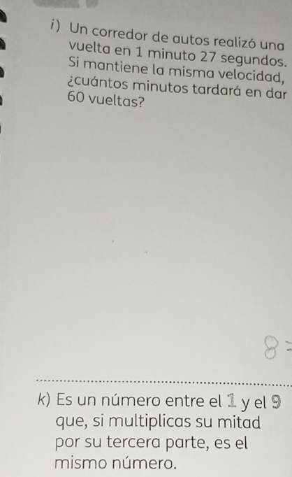 i Un corredor de autos realizó una 
vuelta en 1 minuto 27 segundos. 
Si mantiene la misma velocidad, 
¿cuántos minutos tardará en dar
60 vueltas? 
k) Es un número entre el 1 y el 9
que, si multiplicas su mitad 
por su tercera parte, es el 
mismo número.