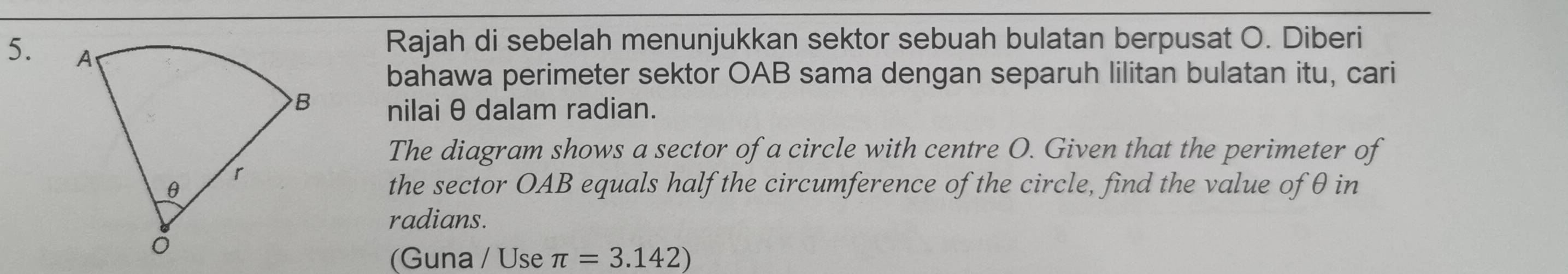 Rajah di sebelah menunjukkan sektor sebuah bulatan berpusat O. Diberi 
bahawa perimeter sektor OAB sama dengan separuh lilitan bulatan itu, cari 
nilai θ dalam radian. 
The diagram shows a sector of a circle with centre O. Given that the perimeter of 
the sector OAB equals half the circumference of the circle, find the value of θ in 
radians. 
(Guna / Use π =3.142)