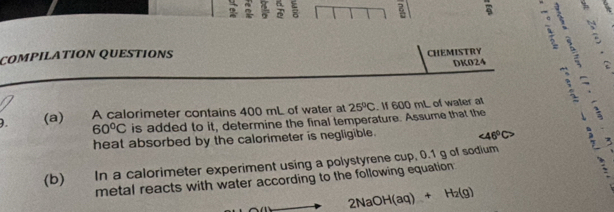 ì 
COMPILATION QUESTIONS CHEMISTRY 
DK024 
). (a) A calorimeter contains 400 mL of water at 25°C. If 600 mL of water at
60°C is added to it, determine the final temperature. Assume that the 
heat absorbed by the calorimeter is negligible. ∠ 46°C>
(b) In a calorimeter experiment using a polystyrene cup, 0.1 g of sodium 
metal reacts with water according to the following equation
2NaOH(aq)+H_2(g)