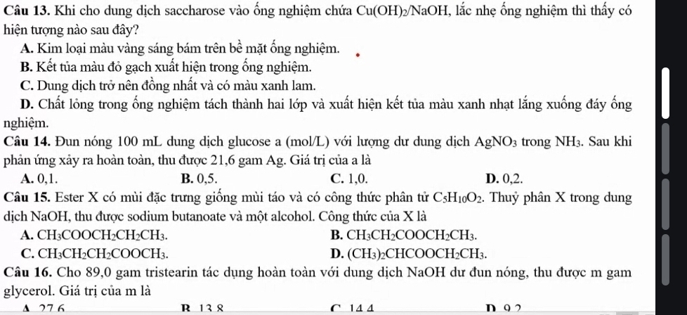 Khi cho dung dịch saccharose vào ống nghiệm chứa Cu(OH)_2/NaOH , lắc nhẹ ống nghiệm thì thấy có
hiện tượng nào sau đây?
A. Kim loại màu vàng sáng bám trên bề mặt ống nghiệm.
B. Kết tủa màu đỏ gạch xuất hiện trong ống nghiệm.
C. Dung dịch trở nên đồng nhất và có màu xanh lam.
D. Chất lỏng trong ống nghiệm tách thành hai lớp và xuất hiện kết tủa màu xanh nhạt lắng xuống đáy ống
nghiệm.
Câu 14. Đun nóng 100 mL dung dịch glucose a (mol/L) với lượng dư dung dịch AgNO_3 trong NH_3. Sau khi
phản ứng xảy ra hoàn toàn, thu được 21,6 gam Ag. Giá trị của a là
A. 0,1. B. 0,5. C. 1,0. D. 0,2.
Câu 15. Ester X có mùi đặc trưng giống mùi táo và có công thức phân tử C_5H_10O_2. Thuỷ phân X trong dung
dịch NaOH, thu được sodium butanoate và một alcohol. Công thức của X là
A. CH_3COOCH_2CH_2CH_3. B. CH_3CH_2COOCH_2CH_3.
C. CH_3CH_2CH_2COOCH_3. D. (CH_3) 2CH ICOOCH_2CH_3.
Câu 16. Cho 89,0 gam tristearin tác dụng hoàn toàn với dung dịch NaOH dư đun nóng, thu được m gam
glycerol. Giá trị của m là
▲ 27 6 R 13 8 C 14 4