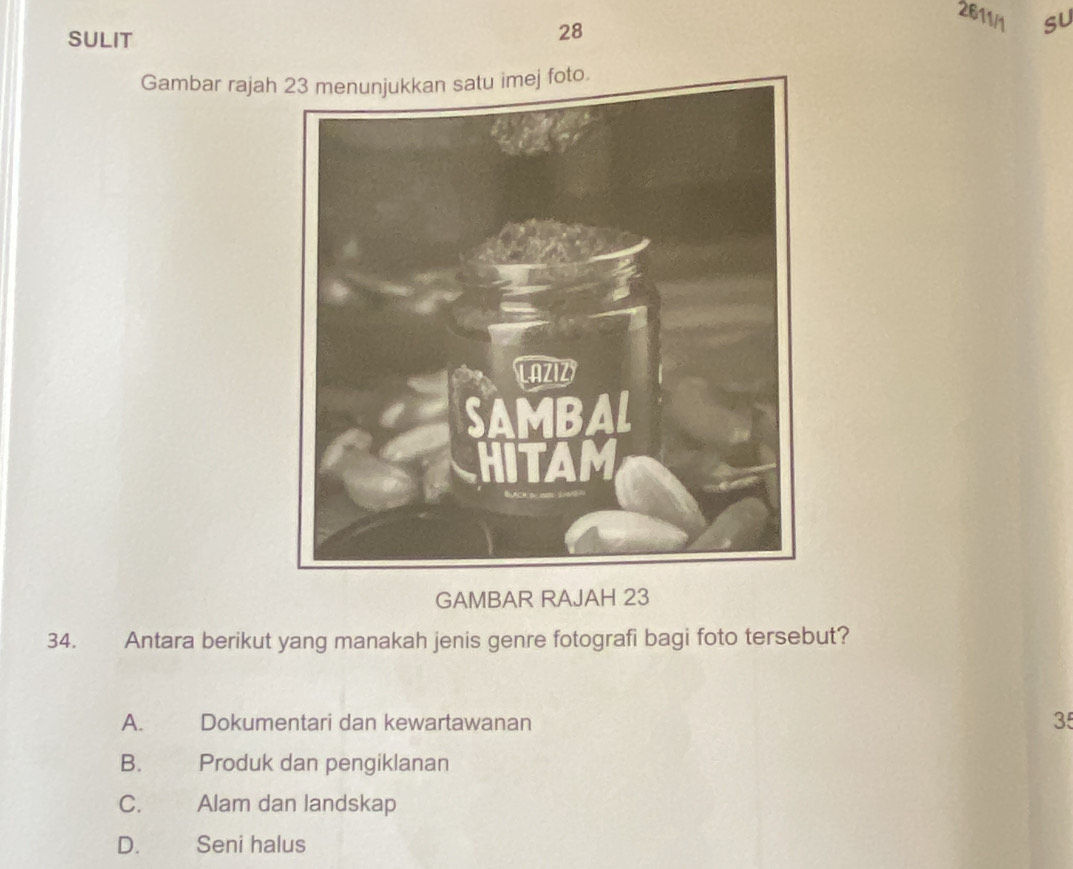 2611/1 su
SULIT
28
Gambar rajah
GAMBAR RAJAH 23
34. Antara berikut yang manakah jenis genre fotografi bagi foto tersebut?
A. Dokumentari dan kewartawanan 35
B. Produk dan pengiklanan
C. Alam dan landskap
D. Seni halus