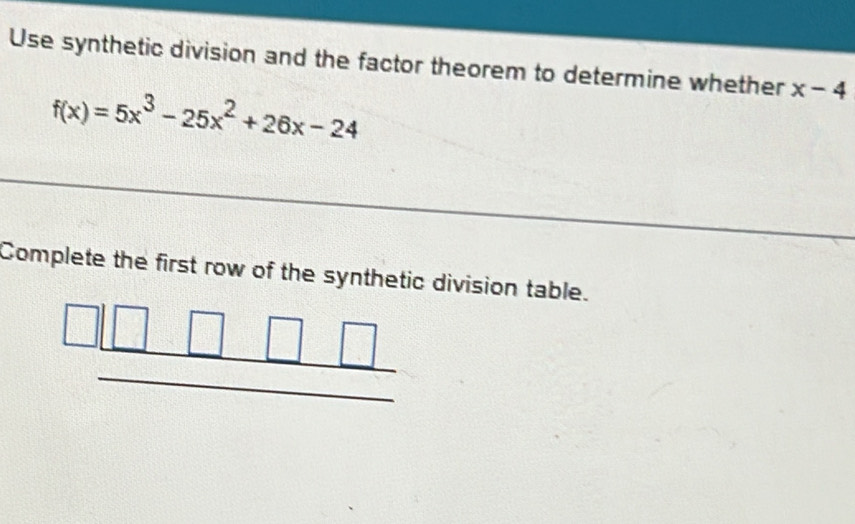 Use synthetic division and the factor theorem to determine whether x-4
f(x)=5x^3-25x^2+26x-24
Complete the first row of the synthetic division table.