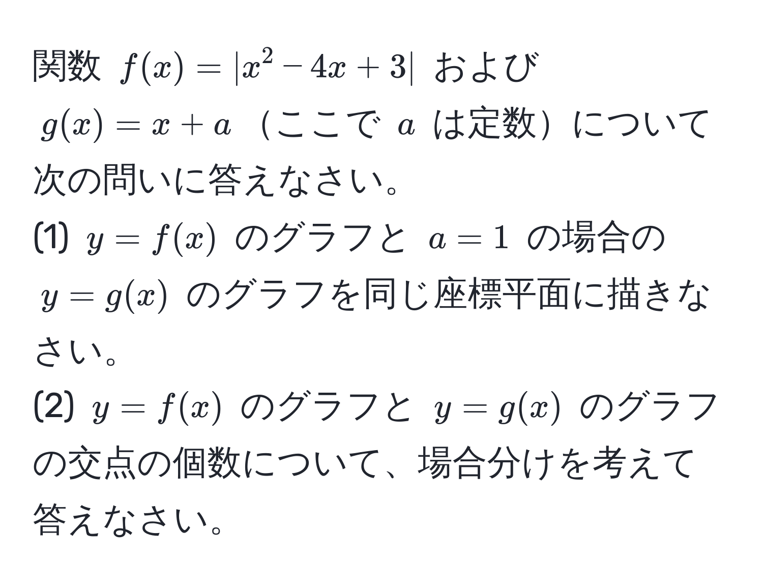 関数 ( f(x) = |x^2 - 4x + 3| ) および ( g(x) = x + a )ここで ( a ) は定数について次の問いに答えなさい。  
(1) ( y = f(x) ) のグラフと ( a = 1 ) の場合の ( y = g(x) ) のグラフを同じ座標平面に描きなさい。  
(2) ( y = f(x) ) のグラフと ( y = g(x) ) のグラフの交点の個数について、場合分けを考えて答えなさい。