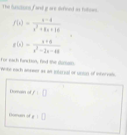 The functions fand g are defined as follows.
f(x)= (x-4)/x^2+8x+16 
g(x)= (x+6)/x^2-2x-48 
For each function, find the domain. 
Write each answer as an interval or union of intervals. 
Domain of f 1□ 
Domain of g:□