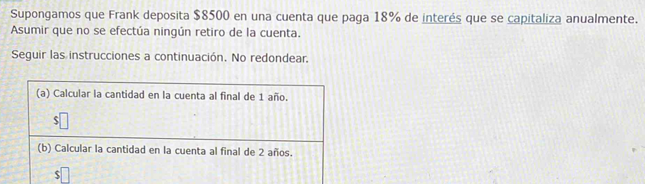 Supongamos que Frank deposita $8500 en una cuenta que paga 18% de interés que se capitaliza anualmente. 
Asumir que no se efectúa ningún retiro de la cuenta. 
Seguir las instrucciones a continuación. No redondear.