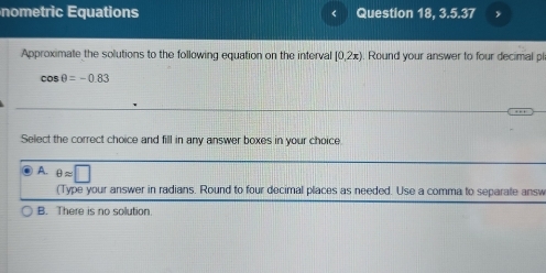 nometric Equations Question 18, 3.5.37
Approximate the solutions to the following equation on the interval [0,2x). Round your answer to four decimal pl
cos θ =-0.83
Select the correct choice and fill in any answer boxes in your choice.
A. θ approx □
(Type your answer in radians. Round to four decimal places as needed. Use a comma to separate answ
B. There is no solution