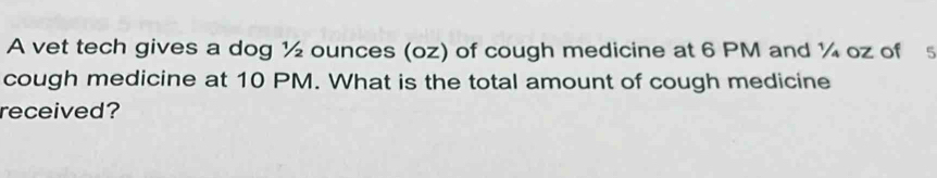 A vet tech gives a dog ½ ounces (oz) of cough medicine at 6 PM and ¼ oz of s 
cough medicine at 10 PM. What is the total amount of cough medicine 
received?