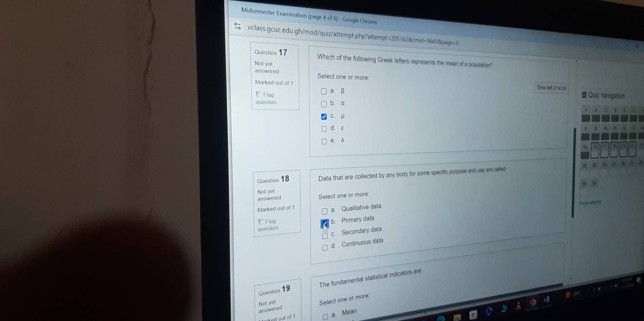 Midsemester Examination (page 4 of 6) - Google Chrome
vclass.gcuc.edu.gh/mod/quiz/attempt.php?attempt=205162&cmid=9643&page=3
Question 17 Which of the following Greek letters represents the mean of a population?
Not yet
answered Select one or more:
Time lett 0:14:24
Marked out of 1 ≡ Quiz navigation
Flag
a. β
question b a
c. μ
d. ε
e. λ
Question 18 Data that are collected by any body for some specific purpose and use are called
Not yet
answered Select one or more:
Fnal an s
Marked out of 1 a Qualitative data
Flag
question b. Primary data
c. Secondary data
d. Continuous data
Question 19 The fundamental statistical indicators are:
Not yet
answered Select one or more:
ert out of t a. Mean