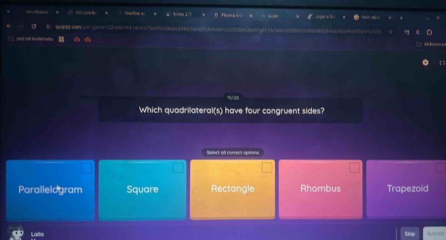 securpass 103 core le Weather o akk 1wls U
D
qUiZIz2comjongame/U2F5dGVkX18nA2c5wcP2uMqwLpAbOYamqPLRWoSe5252B28AQBeKPg9fjHu5e6%252BDCOsWpoWZy8IAq60qsHfoWDzw251D
sird net bookmark .
All Bookr 
[ ]
15/20
Which quadrilateral(s) have four congruent sides?
Select all correct options
Parallelogram Square Rectangle Rhombus Trapezoid
Laila Skip Submit