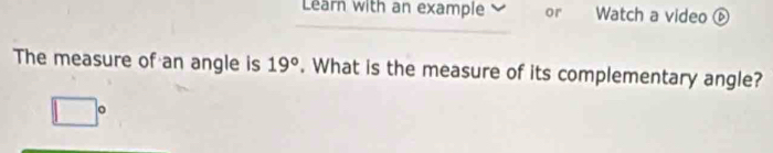 Learn with an example or Watch a video 
The measure of an angle is 19°. What is the measure of its complementary angle? 
c