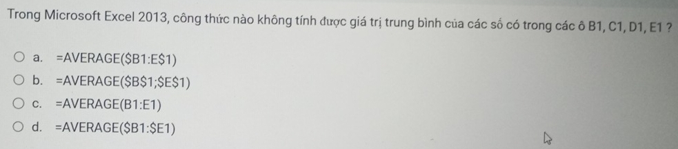 Trong Microsoft Excel 2013, công thức nào không tính được giá trị trung bình của các số có trong các ô B1, C1, D1, E1 ?
a. =AVERAGE($B1:E$1)
b. =AVERAGE($B$1; $E$1)
c. =AVERAGE(B1:E1)
d. =AVERAGE($B1:$E1)