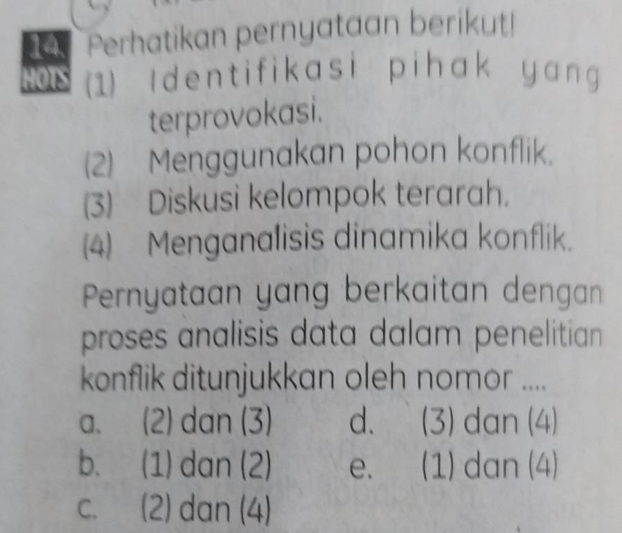 Perhatikan pernyataan berikut!
HOTS (1) I dent ifikasi pihak yang 
terprovokasi.
(2) Menggunakan pohon konflik.
(3) Diskusi kelompok terarah.
(4) Menganalisis dinamika konflik.
Pernyataan yang berkaitan dengan
proses analisis data dalam penelitian 
konflik ditunjukkan oleh nomor ....
a. (2) dan (3) d. (3) dan (4)
b. (1) dan (2) e. (1) dan (4)
c. (2) dan (4)