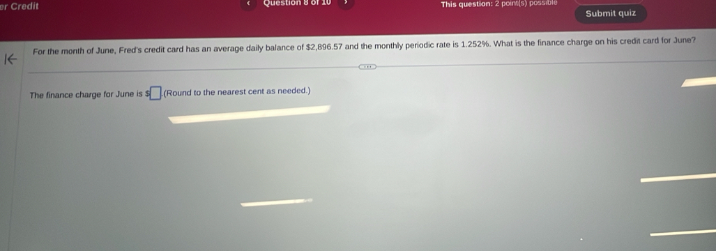 er Credit Question 8 of This question: 2 point(s) possible 
Submit quiz 
For the month of June, Fred's credit card has an average daily balance of $2,896.57 and the monthly periodic rate is 1.252%. What is the finance charge on his credit card for June? 
The finance charge for June is $□ (Round to the nearest cent as needed.)