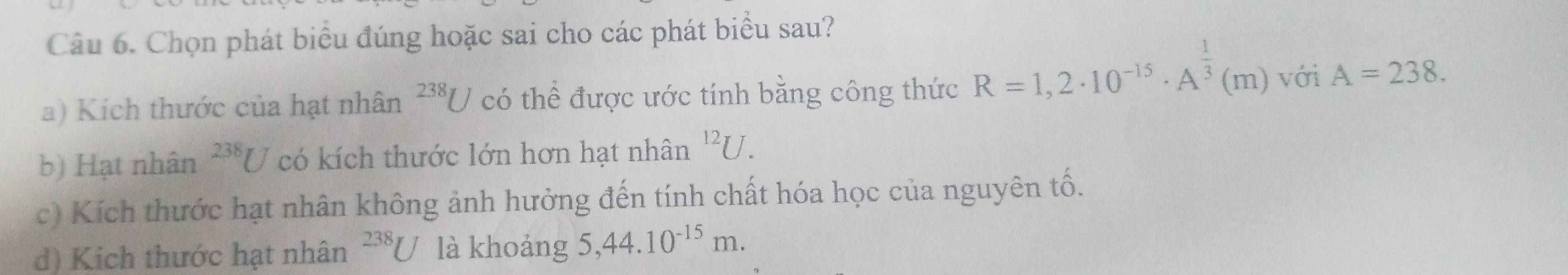 Chọn phát biểu đúng hoặc sai cho các phát biểu sau?
a) Kích thước của hạt nhân^(238)U có thể được ước tính bằng công thức R=1,2· 10^(-15)· A^(frac 1)3(m) với A=238.
b) Hạt nhân^(238)U có kích thước lớn hơn hạt nhân^(12)U.
c) Kích thước hạt nhân không ảnh hưởng đến tính chất hóa học của nguyên tố.
d) Kich thước hạt nhân^(238)U là khoảng 5, 44.10^(-15)m.